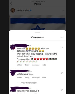 Yael Grobglas Instagram - I’d like to share a couple of the hundreds of these kinds of comments I have been receiving on my previous post. 

How are people celebrating this. Justifying this. 

Hamas is Isis. Would you celebrate this if this happened anywhere else?

My family is in and out of the bomb shelter. My friends are begging for information about loved ones who are missing dead or taken hostage. 
Everyone I know knows someone. 
 
This isn’t free speech. This is calls to violence. And should be treated as such. 

IF YOU SUPPORT THIS ATTACK, YOU ARE SUPPORTING A TERRORIST ORGANIZATION.