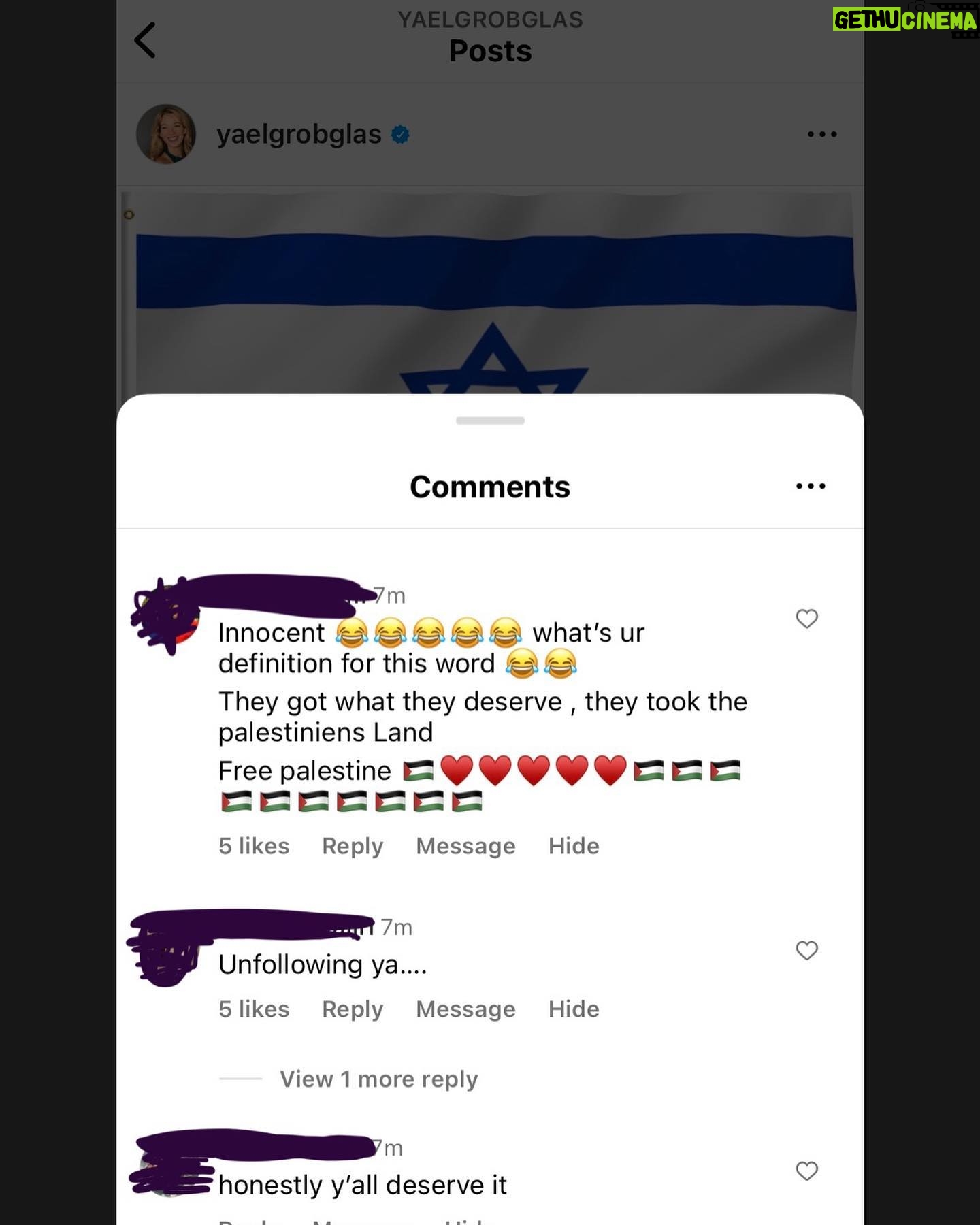 Yael Grobglas - 49K Likes - I’d like to share a couple of the hundreds of these kinds of comments I have been receiving on my previous post.
How are people celebrating this. Justifying this.
Hamas is Isis. Would you celebrate this if this happened anywhere else?
My family is in and out of the bomb shelter. My friends are begging for information about loved ones who are missing dead or taken hostage.
Everyone I know knows someone.
This isn’t free speech. This is calls to violence. And should be treated as such.
IF YOU SUPPORT THIS ATTACK, YOU ARE SUPPORTING A TERRORIST ORGANIZATION.
