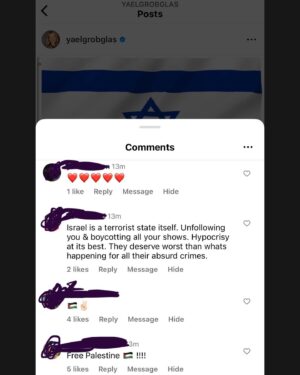 Yael Grobglas Instagram - I’d like to share a couple of the hundreds of these kinds of comments I have been receiving on my previous post. 

How are people celebrating this. Justifying this. 

Hamas is Isis. Would you celebrate this if this happened anywhere else?

My family is in and out of the bomb shelter. My friends are begging for information about loved ones who are missing dead or taken hostage. 
Everyone I know knows someone. 
 
This isn’t free speech. This is calls to violence. And should be treated as such. 

IF YOU SUPPORT THIS ATTACK, YOU ARE SUPPORTING A TERRORIST ORGANIZATION.