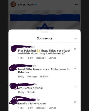 Yael Grobglas Instagram - I’d like to share a couple of the hundreds of these kinds of comments I have been receiving on my previous post. 

How are people celebrating this. Justifying this. 

Hamas is Isis. Would you celebrate this if this happened anywhere else?

My family is in and out of the bomb shelter. My friends are begging for information about loved ones who are missing dead or taken hostage. 
Everyone I know knows someone. 
 
This isn’t free speech. This is calls to violence. And should be treated as such. 

IF YOU SUPPORT THIS ATTACK, YOU ARE SUPPORTING A TERRORIST ORGANIZATION.