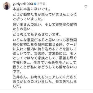Yuriko Ishida Instagram - おはようございます。

ひとつまえのポストについて、たくさんのコメントをありがとうございました。
様々な思いが胸に駆け巡りました。
そうか、私の考えはこんなにも甘いのかと
思いながら、
そして私はいつも感情で突っ走るところがあるので
言葉が足りなかったことを反省いたしました。
色々な感情と共に全てのご意見拝読しました。

SNSの特性とでも言うべきか。見えない相手に直接コメントできてしまうことの良い面と悪い面の両方を感じましたし、私自身に対してもその点をもっと深く考慮しなくてはいけないと反省しました。

わたしは常日頃から
動物たちと人間のより良い共生を望んで、そして目指して生きています。私は多くの動物たちと暮らしていて、彼らのいない生活などとても考えられません。長年、日本の法律上、家族同然である愛護動物たちがモノとして登録されることに深い違和感を感じ続けてきました。
先日の事故により失われた動物たちの命と
あの事故の中それを見守るしかなかった飼い主さんの気持ちを考えるといてもたってもいられず
半ば感情的に、笠井信輔さんのポストにコメントを書いてしまいました。(二枚目の写真にその時のコメントを載せます)
当然ながらJALの皆様を批判するつもりなど微塵もなくただただ動物たちの命をなんとか救いたかった、一緒に脱出できるようになったらどれだけ
幸せかと思うばかりなのです。
この時期ではないだろう、今ではないだろうと言うコメントも沢山頂きましたが
私にとっては、今だから、と言う感覚でもありました。ですが確かに能登の地震のこと、被災された皆様のことを考えると、たしかにこの問題は今ではないのかもしれません。
時期がきたらきちんとこの問題を考えていきたいと思っております。
現状では難しくても、あらゆる方面から
思考できたらと思います。
たくさんの皆さんが一緒に考えてくださったこと
心からありがとうございます。