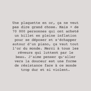 Alexandra Stréliski Instagram - Une plaquette en or, ça ne veut pas dire grand chose. Mais   de 70 000 personnes qui ont acheté un billet en pleine inflation pour se déposer et s’échapper autour d’un piano, ça vaut tout l’or du monde. Merci à tous les rêveurs qui luttent par le beau. J’aime penser qu’aller vers la douceur est une forme de résistance face à ce monde trop dur et si violent. 

J’en profite d’ailleurs pour inviter tous ceux qui peuvent se le permettre à offrir du soutien aux victimes des conflits qui se déroulent en ce moment. En tant qu’humaniste et pacifiste, je ne peux rester inactive devant la violence qui se déroule devant nos yeux. Je remettrai donc moi même une portion des profits de ma tournée au « UN Crisis Relief » en guise de soutien aux victimes civiles de la guerre (dont beaucoup, beaucoup trop sont des enfants). 

Merci. Pour eux, pour moi, pour mon équipe, pour mes musicien(ne)s et de me donner espoir qu’il reste de la beauté dans ce monde qui tremble.

Paix 🤍
Alexandra, 
xx

📷 @alexandrecotton