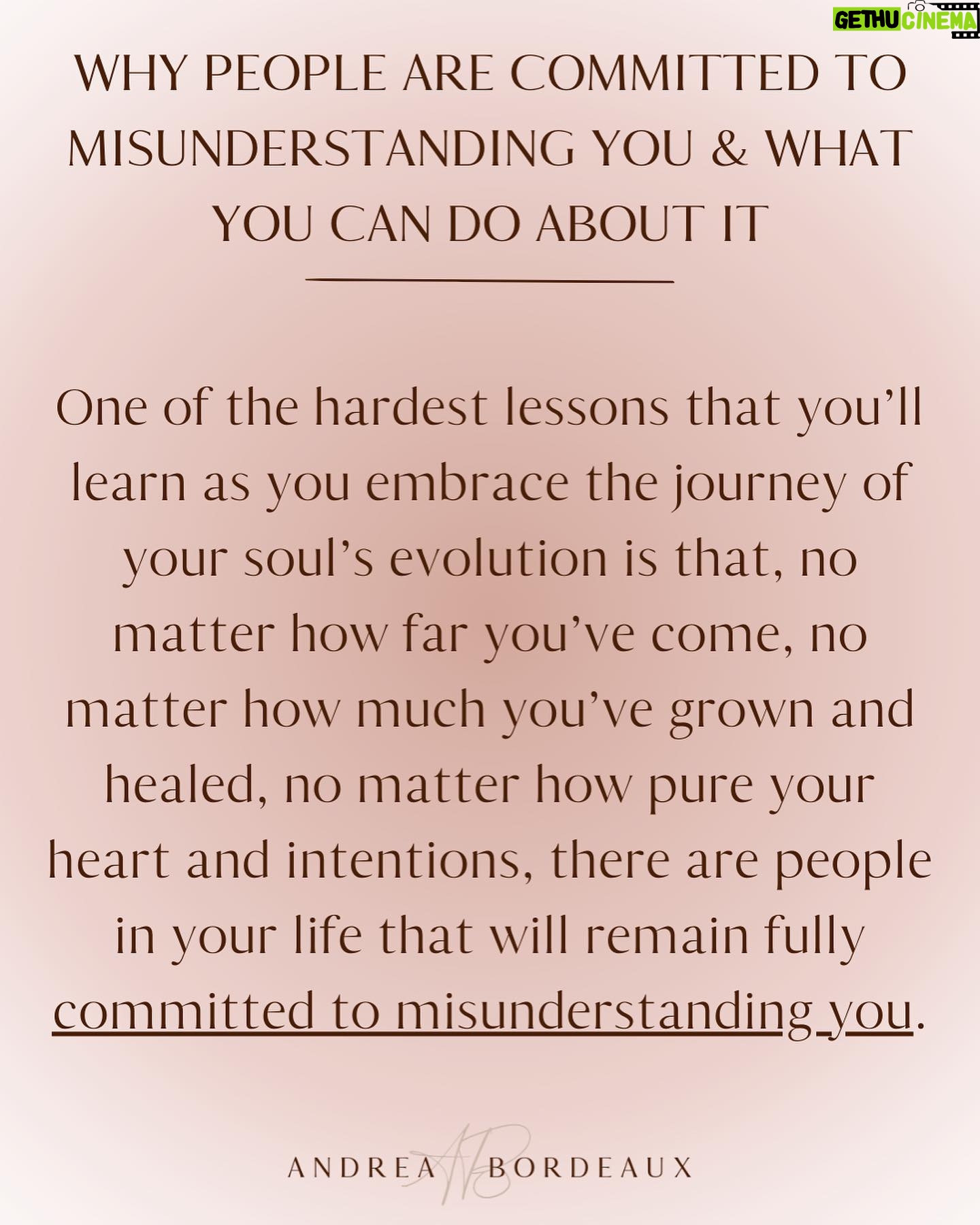 Andrea Bordeaux - 1.1K Likes - Hereās a harsh truth about healing and growth:
No matter how much you grow and evolve, there are people in your life that will remain committed to misunderstanding you.
Peopleās reality is a projection of their consciousness. Some people need to see you in a certain light in order to maintain a hold on their reality. In order to acknowledge that you are not as they see you, their perception of reality would need to shift, which is too uncomfortable for most people to bear.
Itās not personal, even though it feels like it.
The fear of being misunderstood is a deep wound for many because being misunderstood is often associated with being ridiculed, ostracized, punished, or feeling lonely.
So rather than accepting that some people just donāt have the capacity to see you as you are, you go above and beyond to try to prove yourself through over-explaining, people pleasing, or arguing in an attempt to change their mind.
This is a waste of your precious energy and time and you know it, you just donāt know what else to do.
So what *can* you do instead? Itās simple:
āØLet them misunderstand you.āØ
Let them.
Let them think whatever they want about you, because you know who you are and what you have to offer the world.
Let them miss out on experiencing your radiance and magic.
If you have a hard time with this, then you have energy leaks in your sense of self that need to be addressed. Inner child work is a great tool to address these leaks.
When you know who you are, nothing that anyone can say will shake you.
Not everyone is going to get you, because not everyone deserves you. Save your energy for the people who see you and love you as you are, and let everyone else think whatever they want.
Because again, it's not personal.
Share in the comments some of the ways that youāve felt misunderstood by others and share this post with anyone who also needs to hear this.š¹
Love,
Andrea