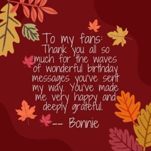 Bonnie Raitt Instagram - To my fans: 
Thank you all so much for the waves of wonderful birthday messages you’ve sent my way. You’ve made me very happy and deeply grateful. 

— Bonnie