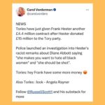 Carol Vorderman Instagram – A FEW DAYS IN THE TORY SEWER

Frank Hester’s company has received £400 million in govt IT contracts and has donated £15 million to the Tory party.  Last month it was revealed Hester said of Labour MP Diane Abbott that “she makes me want to hate all black women” and “she should be shot”. It’s now been revealed the Tories rewarded Hester with another contract for £4.4 million days later, even though the NHS England boss described his comments as “racist, sexist and violent”.

Grant Shapps Defence Secretary has said that Tories will find more than £20 billion of money by cutting civil servants and replacing them with IT.  So more contracts for Sunak’s family firm Infosys, the Post Office scandal company Fujitsu (Infosys and Fujitsu have a partnership) and for Frank Hester I guess?

Rishi Sunak forces through the disgraceful Rwanda Bill costing us £500 million to send 200 refugees to Rwanda and then we will receive a similar number of people seeking asylum FROM Rwanda to the UK.  Who’s profiting from all of this?  The morning after the Bill was passed, Sunak tweets a ‘Happy St George’s Day’ message minutes after the report of 5 refugees, including a child, drowning in the Channel.  Maybe just bad timing but ….

By the way, Ben Habib, deputy leader of the Reform UK Ltd Party tells Talk TV that he would leave refugees to drown rather than save them if a boat capsized in the Channel. Not a whiff of his comments in the Daily Mail or Express or Telegraph or BBC so far.

SIGN UP with us now for tactical voting advice. Type in your postcode with us at 
STOP THE TORIES. VOTE

Tory researcher close to the Security Minister is charged with spying for China… 

Ben Houchen, the Tory Teesside Mayor is up for election on May 2nd.  Local entrepreneur and Middlesborough FC Chairman Steve Gibson who had supported Houchen in the past says that Houchen has ‘sold the future of generations’ when Houchen’s appalling deal for Teesworks and Freeport gifted £500 million to two businessmen. Gibson now supports Labour.  If Houchen loses (polls say neck and neck with Labour) that could mean the end of Sunak.