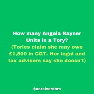 Carol Vorderman Instagram - How many Angela Rayner Units in a Tory?
One Angela Rayner unit relates to what the Tories claim she may owe in Capital Gains Tax on a house she bought in 2007. Her legal and tax advisers say she doesn't.  That hasn't stopped the Tory press banging on about it tho.

With Tory hypocrisy reaching explosive levels, I thought it would be a good exercise to see how this claim of theirs relates to just some of their waste, fines and dodgy dealings. 

£7,897 Boris Johnson booze bill for his Brexit party Jan 31st 2020
5 #AngelaRayners

£15,000 Liz Truss in-flight catering on one private jet single trip to Australia 
10 #AngelaRayners 

£34,000 Libel Bill - Michelle Donelan got us to pay after she libelled an academic 
23 #AngelaRayners

£61,000 fine for Vote Leave breaking Electoral Law. MD Matthew Elliott given a peerage 
41 #AngelaRayners

£67,801 illegal donation (broke Electoral Law) for Boris Johnson’s flat refurbishment
45 #AngelaRayners

£334,803 spent by Foreign Office in 2021 on alcohol alone 
223 #AngelaRayners 

£370,000 paid out for Priti Patel bullying Philip Rutnam. She bullied. We paid.
247 #AngelaRayners 

£993,086 severance payouts to Tory ministers during Johnson/Truss debacle 
Some had only been in office a matter of days or weeks but were due taxpayer funded payouts anyway 
662 #AngelaRayners 

£2,000,000 for 8 by-elections caused by Tories bad behaviour/quit under Rishi Sunak 
1,333 #AngelaRayners

£40,000,000 VIP helicopter contract which Ben Wallace was cancelling. Sunak intervened and kept it 
26,667 #AngelaRayners

£65 million PPE estimated profit for Michelle Mone and husband under investigation by the National Crime Agency 
43,333 #AngelaRayners 

£4 BILLION wasted on unusable  PPE 
2,666,667 #AngelaRayners 

@carolvorders (all numbers rounded)