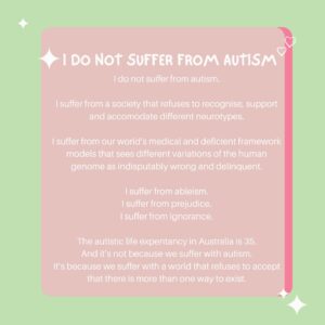Chloé Hayden Instagram - Correct autism terminology is something that allistic folk tend to be incredibly uncomfortable with; they’ve learned ‘politically correct’ terminology based on what they believe, without actually considering what they’re actually saying, or the impact it has on the autistic community.
I’ve been in the public eye for some time now, and rarely have I had an interview where the interviewer simply says ‘autistic’, always bouncing between various other filler words, because our social understanding of autism is scary, wrong, taboo.
I am autistic.
Journalists, interviewers, media professionals that follow me; if you’re going to discuss the fact that I am autistic. I ask of you to simply say the word.
It’s okay, the world isn’t going to explode.
(But I might if I see one more article saying that I ‘suffer’ or ‘live’ with autism)