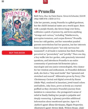 Claire Keane Instagram - So excited to share my latest book I’ve illustrated written by @bethferry1. I had so much fun learning about the world of strange plants through a quirky story about a little girl who slowly finds her people by trepidatiously sharing her fascinations with those around her. Available for preorder through my link in bio! 

Check out @pwpics starred review :
Like her parents, young Prunella is a gifted gardener, but the child’s botanical tastes are a world apart. Born with a purple thumb, she favors fungi over ferns, cultivates a patch of poison ivy, and loves anything “strange and curious,” including “bladderworts, porcupine tomatoes, and corpse flowers.” Prunella loves her odd garden, and her somewhat puzzled parents nevertheless fuel her passion, but her interests leave neighborhood peers “not only nervous but nauseated”; it all leads to isolation that finds Prunella perceived as “persnickety” and “prickly.” Then one day, a boy walks into her garden, asks genuinely interested questions, and introduces Prunella to an entire community of passionate kid botanists (plus a mycologist and one junior entomologist), who clamor for her wisdom and enthusiasm. As Prunella’s defenses melt, she feels a “tiny seed inside” that “sprouted and stretched and soared.” Alliterative prose by Ferry (The Christmassy Cactus) and digital artwork by Keane (Make Way), rendered in luxuriant, jewel-toned colors and balletic, inky lines, prove as lovely as a warted puffball as they chronicle Prunella’s journey from isolation to connection—the protagonist’s sense of relief at finally finding her people is palpable and deeply reassuring. A glossary provides additional information about mentioned species. Ages 4–8. Author’s agent: Elena Giovinazzo, Pippin Properties. Illustrator’s agent: Steven Malk, Writers House. (July)