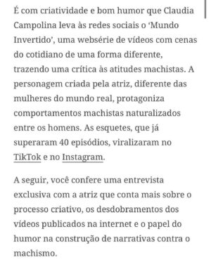 Claudia Campolina Instagram - Como vocês sabem, em razão de um vídeo do Mundo Invertido que viralizou, tenho sofrido uma série de ataques nos últimos dias.

Homens não suportaram ouvir o que mulheres ouvem diariamente numa ficção e se dividiram entre dois grupos:

Os que não suportaram eu chamá-los de velhos aos 30 anos, questionar a potência da pingola e falar da calvice e por isso partiram pra agressões gerais “mulher que envelhece mal, tia”, “vc tá amargurada”, senta no meu colo pra vc ver” e outras baixarias

Ou seja, comprovaram que são reflexo da minha personagem e não suportaram ser tratados como tratam mulheres 

E os que fingiram suportar ouvir, mas disseram que eu tenho ódio de homens e que sou uma feminista radical que quer causar divisão 

Como assim, gente? Eu tenho até amigos homens. Kkkkkk 

Piadas a parte, ficou claro que esses vieram fingir que entenderam que era ironia, na verdade também se doeram e ficaram reativos! 

Começaram a procurar problema na série e inventar diagnósticos sobre mim, sendo que tudo que viram foi uma personagem e não eu. 

Tudo para não lidar com o problema real do machismo e de seus próprios equívocos 

Aliás, eu respondi como personagem muitas vezes e algumas poucas vezes respondi como a autora da personagem tb. 

Deixo alguns trechos dessa entrevista que dei para o @midianinja e @planetaella aqui porque chegou mta gente nos últimos dias também! 

Pensei ser importante mostrar pra vocês mais sobre a minha criação. 

Sejam bem-vindos e bem-vindas.

Por último, alguns homens me apoiaram no tal reels polêmico (importante ressaltar), e outros fizeram o correto ao entender o vídeo como realidade e não como ficção: Não partiram nem para o ataque e nem para defensiva! Apenas questionaram o teor! 

Palmas pra eles! O teor é horrível, seja saindo da boca de uma mulher, seja saindo da boca de um homem. 

Espero que eles se indignem assim toda vez que ouvirem esses absurdos de um homem por aqui, na reunião da família ou no grupo de amigos! 

Espero seguir causando muita separação tb, como me disseram alguns. Não a separação entre homens e mulheres, mas sim entre seres humanos e o machismo! Que cada mulher se emancipe de cada machista que a rodeia