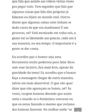 Claudia Campolina Instagram - Como vocês sabem, em razão de um vídeo do Mundo Invertido que viralizou, tenho sofrido uma série de ataques nos últimos dias.

Homens não suportaram ouvir o que mulheres ouvem diariamente numa ficção e se dividiram entre dois grupos:

Os que não suportaram eu chamá-los de velhos aos 30 anos, questionar a potência da pingola e falar da calvice e por isso partiram pra agressões gerais “mulher que envelhece mal, tia”, “vc tá amargurada”, senta no meu colo pra vc ver” e outras baixarias

Ou seja, comprovaram que são reflexo da minha personagem e não suportaram ser tratados como tratam mulheres 

E os que fingiram suportar ouvir, mas disseram que eu tenho ódio de homens e que sou uma feminista radical que quer causar divisão 

Como assim, gente? Eu tenho até amigos homens. Kkkkkk 

Piadas a parte, ficou claro que esses vieram fingir que entenderam que era ironia, na verdade também se doeram e ficaram reativos! 

Começaram a procurar problema na série e inventar diagnósticos sobre mim, sendo que tudo que viram foi uma personagem e não eu. 

Tudo para não lidar com o problema real do machismo e de seus próprios equívocos 

Aliás, eu respondi como personagem muitas vezes e algumas poucas vezes respondi como a autora da personagem tb. 

Deixo alguns trechos dessa entrevista que dei para o @midianinja e @planetaella aqui porque chegou mta gente nos últimos dias também! 

Pensei ser importante mostrar pra vocês mais sobre a minha criação. 

Sejam bem-vindos e bem-vindas.

Por último, alguns homens me apoiaram no tal reels polêmico (importante ressaltar), e outros fizeram o correto ao entender o vídeo como realidade e não como ficção: Não partiram nem para o ataque e nem para defensiva! Apenas questionaram o teor! 

Palmas pra eles! O teor é horrível, seja saindo da boca de uma mulher, seja saindo da boca de um homem. 

Espero que eles se indignem assim toda vez que ouvirem esses absurdos de um homem por aqui, na reunião da família ou no grupo de amigos! 

Espero seguir causando muita separação tb, como me disseram alguns. Não a separação entre homens e mulheres, mas sim entre seres humanos e o machismo! Que cada mulher se emancipe de cada machista que a rodeia