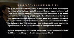 Condoleezza Rice Instagram - “Today our nation mourns the passing of a truly great man. Colin Powell spent the entirety of his life in service to his country. He was a trusted colleague and a dear friend through some very challenging times. His devotion to our nation was not limited to the many great things he did while in uniform or during his time spent in Washington. Colin and his wife, Alma, were especially dedicated to and proud of the Colin Powell School for Civic and Global Leadership at the City College of New York—a place very near and dear to his heart. Much of his legacy will live on in the countless number of young lives he touched. My heart and prayers go out to Alma, his children, and his grandchildren. May God bless you and keep you. Rest in peace, my dear friend.”