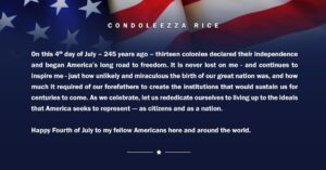 Condoleezza Rice Instagram - “On this 4th day of July - 245 years ago - thirteen colonies declared their independence and began America’s long road to freedom. It is never lost on me - and continues to inspire me - just how unlikely and miraculous the birth of our great nation was, and how much it required of our forefathers to create the institutions that would sustain us for centuries to come. As we celebrate, let us rededicate ourselves to living up to the ideals that America seeks to represent - as citizens and as a nation. 

Happy Fourth of July to my fellow Americans here and around the world.”

#IndependenceDay #4thofJuly