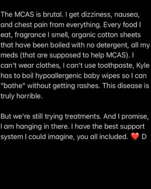 Dianna Cowern Instagram - Health Update from Dianna (posted by Kyle)

Thank you everyone so much for the kind messages and checking in. The support and love is overwhelming. 

I just don't know how to respond. I am...very sick. 

My brain works at 20% capacity a few minutes a day. I can barely move or talk. The rest of the time, I lie here with my eyes closed in a quiet dark room, no music, no reading, no phone. I count breaths, meditate, repeat mantras to soothe my fears. Sometimes I succeed. 

I have severe MCAS. (And severe MECFS, POTS, SIBO, and a lower gut infection, that have been diagnosed so far.) 

The MCAS is brutal. I get dizziness, nausea, and chest pain from everything. Every food I eat, fragrance I smell, organic cotton sheets that have been boiled with no detergent, all my meds (that are supposed to help MCAS). I can't wear clothes, I can't use toothpaste, Kyle has to boil hypoallergenic baby wipes so I can "bathe" without getting rashes. This disease is truly horrible. 

But we're still trying treatments. And I promise, I am hanging in there. I have the best support system I could imagine, you all included. ❤ D

#longcovid #mecfs #mcas