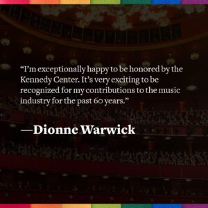 Dionne Warwick Instagram - “I’m exceptionally happy to be honored by the Kennedy Center. It’s very exciting to be recognized for my contributions to the music industry for the past 60 years.” –Dionne Warwick

Check our feed today to meet all of your 46th Kennedy Center Honorees, and stay tuned as the next #KCHonors celebrates the lifetime achievements of this incredible group of artists this December with a broadcast to follow on @cbstv!