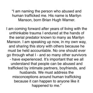 Esmé Bianco Instagram - “I am naming the person who abused and human trafficked me. His name is Marilyn Manson, born Brian Hugh Warner. I am coming forward after years of living with the unthinkable trauma I endured at the hands of the serial predator known to many as Marilyn Manson. I am speaking up now, in my own way, and sharing this story with others because he must be held accountable. No one should ever go through what I - and so many other survivors - have experienced. It’s important that we all understand that people can be abused and trafficked by intimate partners, boyfriends, and husbands. We must address the misconceptions around human trafficking because it can happen to anyone like it happened to me.”