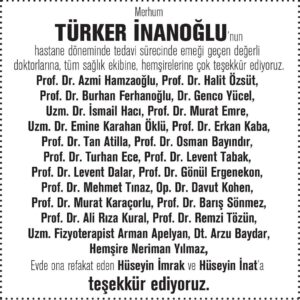Gülşen Bubikoğlu Instagram - Merhum Türker İnanoğlu’nun hastane döneminde tedavi sürecinde emeği geçen değerli doktorlarına, tüm sağlık ekibine, hemşirelerine çok teşekkür ediyoruz.
Prof. Dr. Azmi Hamzaoğlu
Prof. Dr. Halit Özsüt
Prof. Dr. Burhan Ferhanoğlu
Dr. Genco Yücel
Uzm. Dr. İsmail Hacı
Prof. Dr. Murat Emre
Uzm. Dr. Emine Karahan Öklü
Prof. Dr. Erkan Kaba
Prof. Dr. Tan Atilla
Prof. Dr. Osman Bayındır
Prof. Dr. Turhan Ece
Prof. Dr. Levent Tabak
Prof. Dr. Levent Dalar
Prof. Dr. Gönül Ergenekon
Prof. Dr. Mehmet Tınaz
Op. Dr. Davut Kohen
Prof. Dr. Murat Karaçorlu 
Prof. Dr. Barış Sönmez
Prof. Dr. Ali Rıza Kural
Prof. Dr. Remzi Tözün 
Uzm. Fizyoterapist Arman Apelyan 
Dt. Arzu Baydar
Hemşire Neriman Yılmaz 
Evde ona refakat eden Hüseyin İmrak ve Hüseyin İnat’a teşekkür ediyoruz. #türkerinanoğlu