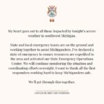 Gretchen Whitmer Instagram - I’ve declared a state of emergency for Kalamazoo, St. Joseph, Branch, and Cass counties after a severe storm system. We will work with emergency teams overnight to monitor the situation and coordinate resources for those affected. Michigan is strong and together we will rebuild.