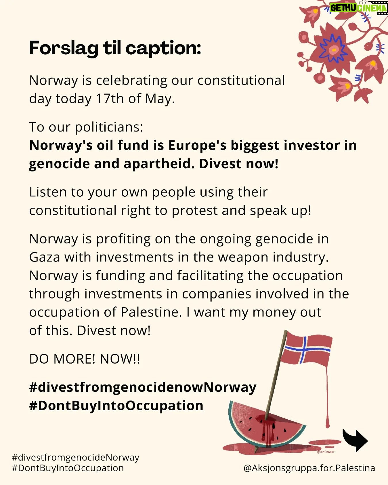 Iman Meskini Instagram - 🇳🇴 Bli med på 17.mai-kampanje for å få oljefondets investeringer ut av folkemord og okkupasjon. Vi er feirer med glede Norges selvstendighet og grunnlov den 17. mai - men vi vil ikke at våre sparepenger og våre barns sparepenger skal bidra til å undertrykke andres frihet og fremtid. 📸 Ta bilde av deg selv i 17. mai festklær mens du holder en plakat med teksten "Norway's oil fund: divest from genocide and occupation now!" 💞 Del i sosiale medier på 17. mai. 🔗 Forslag til captiontekst finner du i lenke i bio på @aksjonsgruppa.for.palestina Engelsk fordi vi ønsker å formidle dette ut til verden. 📨 Send bildet til gjormer@gmail.com for å bli med på felles collage! ‼️Spre denne posten over alle vinder og inviter alle du kjenner til å være med på kampanjen! To do liste: ✅ Besøk gjormer.no for mer informasjon om oljefondets koblinger til okkupasjon, apartheid og folkemord ✅ Følg @palestinakomiteeninorge ✅ Følg @aksjonsgruppa.for.palestina Takk! 🙏🏼 Gratulerer med dagen! 🇳🇴 Fritt Palestina! ✊🏼🇵🇸❤️🔥 Blir du med? Inviter en venn eller ti også! 🇳🇴❤️🇵🇸✌🏼 Illustrasjoner: @tiril.valeur ❤️🔥 #divestfromgenocideNorway #DontBuyIntoOccupation #domoreNorway #gjørmer #17mai2024