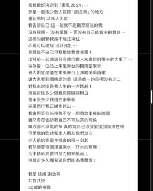 Jeannie Hsieh Instagram - 當我做好決定到「乘風2024」⋯
那是ㄧ個極少數人認識「謝金燕」的地方
重新開始 以新人出發！
我告訴自己 這ㄧ刻我不是觀眾關注的我
沒有簇擁⋯沒有掌聲⋯更沒有自己能做主的舞台⋯
這樣的衝擊我能不能扛得住⋯
心理可以建設 可以強壯⋯
身體雖不由己但我相信我會克服！
出發前一刻應該只有個位數人知道姐姐要去幹大事了⋯
做為第ㄧ位站上乘風舞台的閩南語歌手
最大期望是能在乘風舞台上演唱閩南語歌
讓大家看到閩南語的美  這是唯一的目標沒有之二
對我來說這是我人生的一大跨越！
須要排除多少困難與障礙我明白
會承受多少我還在衝擊著
逆風而行我正緩步跨出⋯
我會用笑容來掩飾不安、用勇敢來掩飾脆弱
雖然每每告訴我自己不可以哭的時候
眼淚卻不爭氣的掉 真的氣自己淚腺發達到無法控制
但愛我的歌迷和家人朋友你們放心
老天爺給我重生機會的那ㄧ刻起
我珍惜著每個揮灑淚水、汗水的瞬間！
活出精彩我會很努力的乘風而上
無論走多久都希望你們能為我驕傲！

我是 姐姐 謝金燕
共存共榮
50歲的挑戰