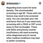 Jen Gunter Instagram - Thought I would share this bone density screening info that I posted on threads. It seems there are people recommending baseline DXA (bone density) scans for all women in their 30s and 40s, but screening under age 65 is risk based. For people age 50 and older we screen earlier than 65 based on weight, history of parental hip fracture, and if someone smokes. There are other risk factors to include as well, and a variety of medical conditions and medications that would promote earlier screening. For example, anyone with primary ovarian insufficiency should get a bone scan when they are diagnosed as should people with relative energy deficiency of sports (REDs). When to screen under age 50 depends primarily on risk factors. Other tools to help determine risk and if you ahold be screened earlier are FRAX and OST and if you Google them, you should find the calculators. For people with no risk factors, screening earlier isn’t recommended.
