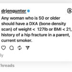 Jen Gunter Instagram - Thought I would share this bone density screening info that I posted on threads. It seems there are people recommending baseline DXA (bone density) scans for all women in their 30s and 40s, but screening under age 65 is risk based. For people age 50 and older we screen earlier than 65 based on weight, history of parental hip fracture, and if someone smokes. There are other risk factors to include as well, and a variety of medical conditions and medications that would promote earlier screening. For example, anyone with primary ovarian insufficiency should get a bone scan when they are diagnosed as should people with relative energy deficiency of sports (REDs). When to screen under age 50 depends primarily on risk factors. Other tools to help determine risk and if you ahold be screened earlier are FRAX and OST and if you Google them, you should find the calculators. For people with no risk factors, screening earlier isn’t recommended.
