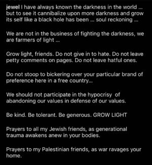 Jewel Instagram - AN OPINION WITH OUT HEART IS A WEAPON. 

Please do not bludgeon one another with heartless opinions here. 

Being snarky in the comment section or  humiliating others for not agreeing or not knowing as much as you think you know does not make you an activist 

the most radical form of activism is nurturing  light- growing consciousness - activating peace . It’s hard work. That’s why so few do it. Peace is an active principle - not passive. It requires being consistently: cooperative, listening, Practicing tolerance of varying view points, Generosity, Being uncomfortable, Seeing where you can meet

How many of those can you say you do? How many can I say I do? We should not claim to want peace if we can not act in this way 

If all we do is try to eliminate what we can’t find peace with- it is not peace, It’s abuse. Amd it’s no better than what’s happening abroad. 

Power OVER is abuse. Power WITH is creation. That is the heart of the problem as I see it. 

Here is to power with. 
Here is to heart. 
Here is to practicing the active principles of peace in a small way- here together, and knowing it’s not enough, but at least it’s a ripple in the ocean in which we ALL move and exist and have our being. One.