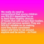 Jo Frost Instagram - It is our responsibility as parents, not the teachers or the grandparents but us as parents to invest in our children's welfare. Let's make wiser choices even if we weren't raised the same way. It's really tough and incredibly sad to watch an over weight toddler run completely out of breath or a 5 year old with capped silver teeth because of too many sugary, high sodium foods. We've all seen the children on social media who were noticeably overweight and NOT due to any medical condition but due to a lack of parental education and gusto from parents to do the right thing. Even if you comment for concern you are labeled as 'fat shaming' . .. Children video game too much, watch & swipe too much on phones. Let's change that for them... after all we get to regulate. And when you do watch the difference in their behaviour,energy and mental health. 😊 It's never too late, never too late to start parents, I hope this is received with the loving intent it was sent. Jo xx  How do you feel about this ? #helpingfamiliesshine💫