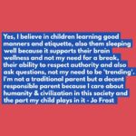 Jo Frost Instagram - It is absolutely 💯 okay parents to have standards, realistic ones that teach your children the importance of how they show up around others and themselves. There is so much information out there on social media that doesn't support the 'middle' just polarizing parenting philosophy and it's crippling alot of you parents with dread. Yes our honor our role is to create the landscape our children can thrive in with freedom in their formative years AND also teach them social conduct, respectful attitudes by modeling as such ourselves too. That's not traditional that's just COMMON SENSE to me. Jo xx #HelpingFamiliesShine💫