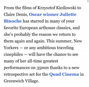 Juliette Binoche Instagram - I can only share this retrospective with the 10 directors and many actors and technicians I have been working with. Thank you to the Quad Cinema for making it happen. In New-York city !!! I can’t believe it !!! 🎉🔥💖🌈
I love acting since the start and can’t stop loving it. In acting, present becomes eternal, not because of cinema but because of the power of creation.  I worked a lot but life took care of me too. Blessings. ✨