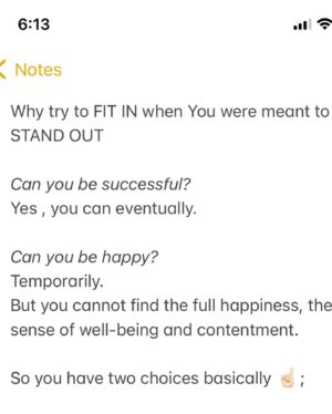 Kate Cast Instagram - Why try to FIT IN when You were meant to STAND OUT

Can you be successful?
Yes , you can eventually.

Can you be happy? 
Temporarily.
But you cannot find the full happiness, the sense of well-being and contentment.

So you have two choices basically ☝🏻;

  1) Keep doing what you have been doing and being ‘ok’. 

OR

  2) Find what makes you really happy, work your ass out, go through some kind of discomfort, turbulences and risk everything…. till you finally “get there.” And it might completely change your life 💛 

  But I believe it’s worthy the ride.
Since you cannot find the true happiness in temporary pleasures, you MUST find what’s the best for you. What You’re the best at. And start doing that. It will boost your confidence , give your life real meaning and you will be living proudly of WHO YOU ARE. 

Kate Cast