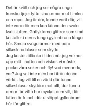 Laleh Pourkarim Instagram - 💚🤍❤️ Iran.. 

Det är kväll och jag ser några unga Iranska tjejer lyfta sina armar mot himlen och ropa..
Jag är där, kunde varit där, vill inte vara där men kan känna den svala kvällsluften. 
Gatlyktorna glittrar som små kristaller i deras tunga gyllenbruna långa hår. Smala svaga armar med bara silkeslena blusar som skydd.
Jag kastas tillbaka i tiden när jag vaknar upp mitt i natten och viskar, vi måste packa våra saker och fly! vad menar du, var? Jag vet inte men bort ifrån denna värld. Jag vill till en värld där tunna silkesblusar skyddar mot allt, där svaga armar får vifta hur mycket dem vill, där luften är fri och där utsläppt gyllenbrunt hår får glittra.