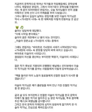 Lee Sulla Instagram - 소식을 듣고서 한동안 아무한테도 말을 못 했는데 아마 너무 소중한 사건이라 그랬던 것 같아요. 공들여 쓴 책들과 함께 만든 동료들과 읽어준 사람들이 마구마구 생각나서 혼자 한참 울었다~ㅠㅡㅠ 여러모로 1등과는 거리가 먼 삶이었지만 가장 잘하고 싶었던 장르에서 가장 두렵고도 궁금한 독자님들 투표로 상을 받게 되어 많이 기뻐요. 높은 권위로부터 내려온 것보다 훨씬 값진 상이에요. 떨리는 손으로 쓴 수상 소감을 이곳에도 고이 옮겨두겠습니다. 오만 오백구십사 표만큼 고맙습니다! 

“변방에서 나타난 저를 이토록 끝내주게 응원해 주시는 독자님들과 동시대를 산다니 마음이 벅찹니다. 첫 번째 책을 낼 즈음엔 글쓰기가 너무나 혼자의 일인 것 같다고 생각했습니다. 이젠 작가가 결코 혼자 쓰지 않는다는 걸 압니다. 분투하는 작가 옆에는 반드시 누군가가 있으니까요. 

열세 권의 책을 함께 완성한 최고의 편집자 이연실, 최진규, 조소정, 김진형 선생님께 특히 감사드립니다. 독자와 작가 사이 정교한 다리를 짓는 일에 생을 바치는 편집자님들과 일할 수 있어 영광이었습니다. 무엇보다 제가 마감하는 동안 과일 깎아주고 차를 내려주고 설거지해 주고 고양이 똥을 치워주었던, 또한 저의 초고를 가장 먼저 새 눈으로 읽어주고 응원을 아끼지 않았던 최고의 파트너 이훤 작가와 이 기쁨을 나누고 싶습니다. 퇴고를 함께하는 안담 작가와 하은빈 작가에게도 사랑을 보냅니다.

우리들이 더 이상 젊지 않을 때에도 여전히 좋은 작가일 수 있도록 서로를 지켜봐 주려 합니다. 창밖에서 이리저리 흔들리며 자라는 대나무처럼 계속해 보겠습니다.”

📚 헤엄출판사 
@hey.uhm.book @podobatpub 
#일간이슬아수필집 #심신단련 #깨끗한존경 #새마음으로 #창작과농담 #너는다시태어나려고기다리고있어 

📚 문학동네 📚이야기장수 
@promunhak @storyjangsoo @munhakdongne 
#나는울때마다엄마얼굴이된다 #부지런한사랑 #우리사이엔오해가있다 #가녀장의시대 

📚 위고출판사
@hugobooks @joesojung 
#아무튼노래 #날씨와얼굴 

📚 디플롯 
@dplotpress @a_topos_ 
#끝내주는인생

🩵 퇴고클럽 
이훤 @__leehwon 
안담 @occasional_hug 하은빈 @bingguuu