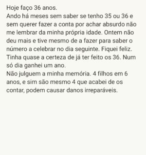 Luísa Sobral Instagram - Hoje faço 36 anos.
Ando há meses sem saber se tenho 35 ou 36 e sem querer fazer a conta por achar absurdo não me lembrar da minha própria idade. Ontem não deu mais e tive mesmo de a fazer para saber o número a celebrar no dia seguinte. Fiquei feliz. Tinha quase a certeza de já ter feito os 36. Num só dia ganhei um ano. 
Não julguem a minha memória. 4 filhos em 6 anos, e sim são mesmo 4 que acabei de os contar, podem causar danos irreparáveis.

@salvaterracountryhouse