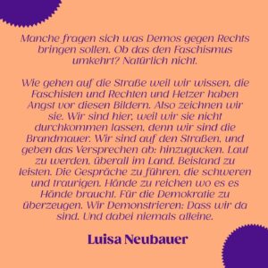 Luisa Neubauer Instagram - Aber bringt das überhaupt etwas, jetzt gegen rechts zu demonstrieren? 

👉 Den Faschismus bekommen wir damit nicht umgekehrt- aber trotzdem leisten wir einen wichtigen Beitrag. Denn: Wir verlassen damit die Gleichgültigkeit, wir werden sichtbar, und wir zeichnen genau die Bilder, vor denen Rechte Angst haben! 

💥 Schon über 40 Aktionen stehen fürs Wochenende und es werden immer mehr! Informier dich auf der Website zusammengegenrechts.org über Demos und Proteste in deiner Nähe!