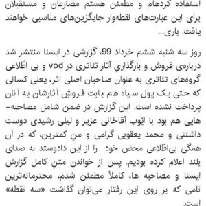 Mahtab Nasirpour Instagram - #محمد_رحمانیان 
#محمد_یعقوبی
#لیلی_رشیدی 
#ایوب_آقاخانی 
#فیلم_تاتر  #فیلم_تئاتر
#نپایش #تاتر #تئاتر #تیاتر #بازیگر #کارگردان #نمایشنامه #نمایشنامه _نویس 
@yaghoubee 
@leilirashidi 
@ayoubaghakhaniofficial 
@teatrbazhaa

به گزارش ایسنا، پس از آنکه چند نفر از کارگردان‌ها تئاتر از پخش و فروش فیلم تئاترهای خود در سامانه‌های VOD ابراز بی‌اطلاعی و گله کردند و مدیران مرکز بتهوون و سایت تیوال هم توضیحاتی درباره نحوه پخش و فروش فیلم‌ تئاترها ارایه دادند، کارگردان نمایش «ترانه‌های قدیمی» که نسخه تصویری نمایش او، هم در سامانه‌های اینترنتی ایرانی و هم در یک کانال یوتیوب در کنار تعداد قابل توجهی دیگر از فیلم تئاترها منتشر شده است، به این اتفاق اعتراض کرد. 
محمد رحمانیان در یادداشتی که در اختیار ایسنا قرار داده، نوشته است: «به قول نجف دریابندری عزیز؛ این چند جمله را فقط برای ثبت در تاریخ می­نویسم... فقط برای ثبت در تاریخ. بنابراین از آنجا که می‌­خواهم این ثبت و ضبط قابل چاپ و انتشار باشد، از واژه­ هایی چون «سه نقطه» و «شش نقطه» استفاده کرده­ام و مطمئن هستم مضارعان و مستقبلان برای این عبارت­‌های نقطه‌­وار جایگزین‌­های مناسبی خواهند یافت. باری... روز سه شنبه ششم خرداد 99، گزارشی در ایسنا منتشر شد درباره‌­­ی فروش و بارگذاریِ آثار تئاتری در vod و بی­ اطّلاعی گروه­‌های تئاتری به عنوان صاحبان اصلی اثر، یعنی کسانی که حتی یک پول سیاه هم بابت فروشِ آثارشان به آنان پرداخت نشده است. این گزارش در ضمن شامل مصاحبه­ هایی هم بود با ایّوب آقاخانی عزیز و لیلی رشیدی دوست داشتنی و محمد یعقوبی گرامی و منِ کمترین، که در آن همگی بی­‌اطّلاعی محض خود  را از این دادوستد به صدای بلند اعلام کرده بودیم. پس از خواندن متنِ کامل گزارش ایسنا و مصاحبه ­ها، کاملاً مطمئن شدم، محترمانه‌­ترین نامی که بر روی این رفتار می‌­توان گذاشت «سه نقطه» است.

امّا فردای آن روز یعنی چهارشنبه هفتم خرداد 99، دریافتم قضاوتِ زودهنگام چه رفتار ناپسندی است و از اینکه برچسب «سه نقطه» را به آن معامله زده بودم پیش خود شرمنده شدم. چرا که طیّ خواندن توضیحاتِ دو سویِ این سوداگریِ هفتاد/ سی، دریافتم حدود نیمی از آثاری که بی‌اجازه‌­ی صاحبان اثر، در vod‌ها به اشتراک گذاشته شده مربوط به دورانی است که شرایط پخش از طریق  vod وجود نداشته، اما در قراردادها بندی گنجانده شده که با تکیه بر آن پخش‌کننده حق دارد، از همه‌­ی راه‌های پخش، از جمله پخشِ اینترنتی استفاده کند و بر طبقِ آن، اجازه‌­ی انواع درآمدزایی از آن اثر به پخش‌کننده منتقل شده است.