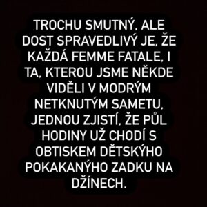 Marie Doležalová Instagram - Trochu smutný, ale hodně spravedlivý je, že každá femme fatale bude jednou zvědavě prohlížet hovínko v nočníku, když bude mít podezření, jestli její děcko náhodou nespolklo deseťák. Každá osudová žena, obzvlášť ty, co odsekávaly hlubokým hlasem zastřené poznámky, bude nadšeně cvrlikat "Hurá, prdík! A je to venku!" 

Každá femme fatale, třeba ta, která pomrkávala od baru s cigaretou ve špičce, bude stírat loužičky. A stříhat mrňavý nehtíčky. A točit si mastný vlasy do drdolu, jakoby vlasy odjakživa byly jen od toho, aby překážely, když lítáte po bytě a utíráte. Od rána do večera. (Každá bude mít jednou drdol třeba i týden. A nevyčištěný zuby. Fuj.) 

Každá femme fatale dřív nebo později zašišlá. 

A všechny, i ty, kvůli kterým jejich milý šplhal holýma rukama na Eiffelovku, s růži v zubech a tam pak ilegálně věšel látku s nápisem "Miluju tě navždy", budou ve chvíli, kdy jejich dítě přijde na svět vypadat tak, že v nich rozhodně nikdo ani trochu neuvidí tu dávnou....drsnou....něžnou...nádhernou....

.....femme fatale. 

Bejt matka je tak trochu záhul, asi jako tři roky v kuse hlídat dnem i nocí hranice nějakýho příšerně totalitního státu. Jakoby nic se ty tři roky neděje, ale přesto vás to totálně psychicky a fyzicky vykolejí. Nic to není. Prostě sedíte od rána do večera v budce, koukáte do lesa, jestli nejde nepřítel, většinou nejde, občas to za vás na hodinku někdo vezme, takže co jako děláte, přece jste si odpočly...nemáte čas řešit vlasy, řasy, pasy...jíte jenom keksy...už nejste sexy.....a říkáte si, pro koho vlastně na světě existujou ty sexy? 

No, to jsme zaběhli trochu moc hluboko do lesa. 

Na těle sejdou samozřejmě jen ty špatné matky, takže já a vy. Na sociálních sítích žije ještě dost těch, které nad námi opovržlivě růžově namalovanou pusinkou řeknou "Fujky!" Ty dobré matky, co mají gelový nehty, a hlavně postavu lepší než předtím, ale hlavně uhlazený culík a čas na kafíčko s kámoškou...Nevím. Moc toho o těchto nadpřirozených matkách nevím. 

Ale rozhodně jim závidím. A řeknu ještě něco.... (pokr. v komentářích)