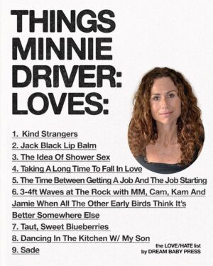 Minnie Driver Instagram - @dreambabypress asked @driverminnie for a list of 10 things she loves and 10 things she hates.

Minnie Driver is an actor, musician and author who lives by the sea.