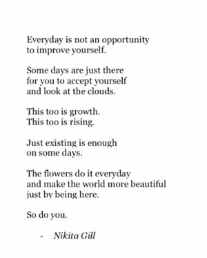 Mona Çalış Instagram - Everyday;
Is not an opportunity to improve yourself.
Some days are just there for you to accept yourself
and look at the clouds.
This too is growth.
This too is rising.
The flowers do it everyday
and make the world more beautiful
just by being there.

So do you.

Rest today.
There is tomorrow. 

#nikitagill