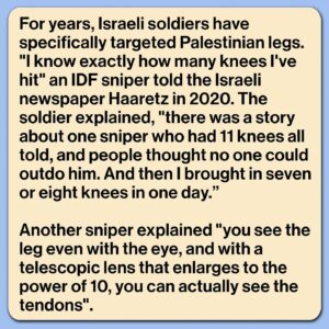 Mona Chalabi Instagram - Some soldiers are traumatized by what they have done. A sniper from an “elite” IDF unit describes aiming for the knee of a Palestinian protester but hitting too high and killing the man. A mental health worker said that the soldier “can’t forget the man’s screaming not to be left alone. He also remembers vividly the evacuation [of the body], and the women who wept over him. From then on, that’s all he thinks about and all he dreams about. He says, ‘I wasn’t sent to defend the state, I was sent to murder.’”

A United Nations inquiry found that 80% of people wounded during protests in Gaza were shot by Israeli forces in the lower limbs. These protests, which began in 2018, were known as the Great March of Return. They called on Israeli authorities to lift an 11-year illegal blockade on Gaza and allow Palestinian refugees to return to their villages and towns. Over 6,000 protesters were struck by Israeli forces, many of them were left with permanent physical disabilities (Israeli authorities also routinely deny people exit permits for medical treatment outside of Gaza - only 17% of these applications were approved). 

In total, 214 Palestinians, including 46 children, were killed during these protests, according to the UN. Just one Israeli soldier was prosecuted. It was for the killing of a 14-year-old boy during a demonstration. The killer was sentenced to one month in prison and a suspended prison sentence of two-months.

There’s too much to say in just one post so I’ll share links in my stories, including to that really important Haaretz piece where I got the quotes about IDF snipers.