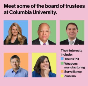 Mona Chalabi Instagram - At least five of the 21 members of Columbia’s board seem to have a personal interest in crushing student protests (a reminder: students are demanding that their university divest from Israeli genocide and the occupation of Palestine).

Some other notes:
• Although he’s the cousin of Penny Pritzker (she’s on the board at Harvard, forced Claudine Gay out of her job) and nephew of Governor JB Pritzker (said he stands “unequivocally” with Israel), I didn’t include Columbia trustee Adam Pritzker here. Interestingly though, Adam appears to have only one online account which is on Cellar Tracker, a site for wine lovers. On April 21, a few days after the NYPD had begun their crackdown on peaceful protests at Columbia, Adam was reviewing a white wine noting its “nice bouquet of citrus and melon”. The wine producer, “Yatir Creek” is an Israeli producer that operates out of Israeli settlements on Palestinian land. 
• Some students have claimed that HEICO is part of Columbia’s endowment. The first demand made by SJP is for transparency because it’s not clear what the university has invested in.
• Jeh Johnson is also the former Secretary of Homeland Security.
• And lastly, if you don’t think that the use of AI and surveillance in Israel is frightening, please read reporting from Spencer Ackerman about how autonomous systems have been used by the Israeli military to fire on Palestinian civilians. 

Sources: All public records, including trustee bios on the Columbia website.