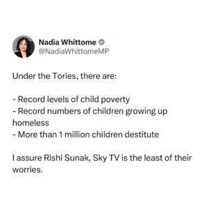 Nadia Whittome Instagram - Under the Tories, there are:

- Record levels of child poverty
- Record numbers of children growing up homeless
- ⁠More than 1 million children destitute

I assure Rishi Sunak, Sky TV is the least of their worries.