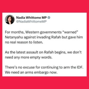 Nadia Whittome Instagram - For months, Western governments “warned” Netanyahu against invading Rafah but gave him no real reason to listen.

As the latest assault on Rafah begins, we don’t need any more empty words.

There’s no excuse for continuing to arm the IDF. We need an arms embargo now.