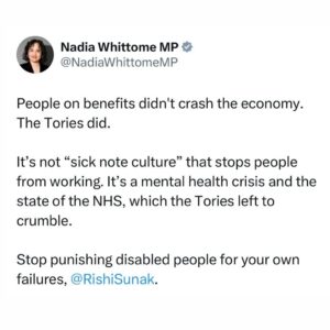 Nadia Whittome Instagram - People on benefits didn’t crash the economy. The Tories did.

It’s not “sick note culture” that stops people from working. It’s a mental health crisis and the state of the NHS, which the Tories left to crumble.

Stop punishing disabled people for your own failures, @rishisunakmp.