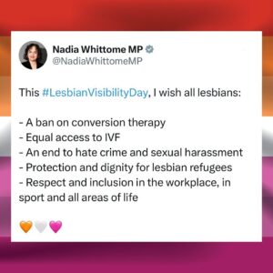 Nadia Whittome Instagram - This #LesbianVisibilityDay, I wish all lesbians:

- A ban on conversion therapy
- Equal access to IVF
- An end to hate crime and sexual harassment
- Protection and dignity for lesbian refugees
- Respect and inclusion in the workplace, in sport and all areas of life

Of all demographics, lesbians and bi women are the most supportive of trans people: 84% have a positive view of the trans community.

Lesbian Visibility Day won’t be hijacked by those trying to divide the LGBT  community. Our rights aren’t a zero-sum game.