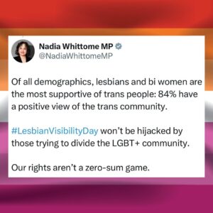Nadia Whittome Instagram - This #LesbianVisibilityDay, I wish all lesbians:

- A ban on conversion therapy
- Equal access to IVF
- An end to hate crime and sexual harassment
- Protection and dignity for lesbian refugees
- Respect and inclusion in the workplace, in sport and all areas of life

Of all demographics, lesbians and bi women are the most supportive of trans people: 84% have a positive view of the trans community.

Lesbian Visibility Day won’t be hijacked by those trying to divide the LGBT  community. Our rights aren’t a zero-sum game.
