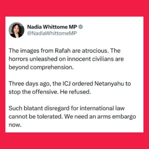 Nadia Whittome Instagram - The images from Rafah are atrocious. The horrors unleashed on innocent civilians are beyond comprehension.

Three days ago, the ICJ ordered Netanyahu to stop the offensive. He refused.

Such blatant disregard for international law cannot be tolerated. We need an arms embargo now.