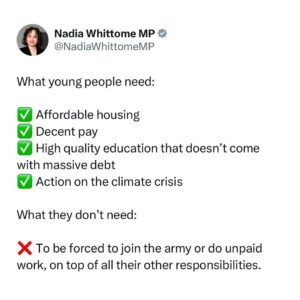 Nadia Whittome Instagram - Rishi Sunak wants to bring back national service for 18-year-olds. 

What young people need:

✅ Affordable housing
✅ Decent pay
✅ High quality education that doesn’t come with massive debt
✅ Action on the climate crisis

What they don’t need:

❌ To be forced to join the army or do unpaid work, on top of all their other responsibilities.