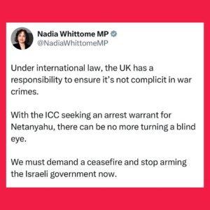 Nadia Whittome Instagram - Under international law, the UK has a responsibility to ensure it’s not complicit in war crimes.

With the ICC seeking an arrest warrant for Netanyahu, there can be no more turning a blind eye.

We must demand a ceasefire and stop arming the Israeli government now.
