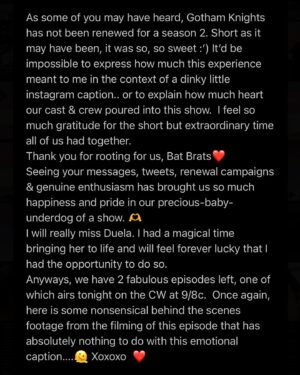 Olivia Rose Keegan Instagram - As some of you may have heard, Gotham Knights has not been renewed for a season 2. Short as it may have been, it was so, so sweet :’) It’d be impossible to express how much this experience meant to me in the context of a dinky little instagram caption.. or to explain how much heart our cast & crew poured into this show.  I feel so much gratitude for the short but extraordinary time all of us had together. 
Thank you for rooting for us, Bat Brats❤️
Seeing your messages, tweets, renewal campaigns & genuine enthusiasm has brought us so much happiness and pride in our precious-baby-underdog of a show. 🫶
I will really miss Duela. I had a magical time bringing her to life and will feel forever lucky that I had the opportunity to do so. 
Anyways, we have 2 fabulous episodes left, one of which airs tonight on the CW at 9/8c.  Once again, here is some nonsensical behind the scenes footage from the filming of this episode that has absolutely nothing to do with this emotional caption….🫠 Xoxoxo ❤️