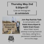 Rashida Tlaib Instagram - Please join Rep Rashida Tlaib @rashidatlaib in conversation with Rabbi Alana Alpert @alanachaya and Rabbi Brant Rosen @wabbi.wosen about their recent attempt to bring food aid into Gaza, calling for a permanent ceasefire and end to the siege. They will discuss the reasons for the Rabbis for Ceasefire action and what the impacts have been, and hear from Rep Tlaib about her experience and insights as the only Palestinian American Congressmember and leading voice for Ceasefire. Thursday MAY 2ND 5:30PM ET Live on Instagram @rashidatlaib 1. Image from R4C action on April 26th, banner says Permanent Ceasefire Now 2. Rep Rashida Tlaib 3. Rabbi Alana Alpert 4. Rabbi Brant Rosen 5. Rabbi Alana Alpert at the action at the Gaza border on April 26th 6. Rabbi Brant at the action at the Gaza border on April